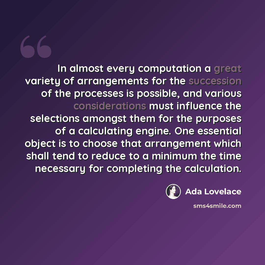 “In almost every computation a great variety of arrangements for the succession of the processes is possible, and various considerations must influence the selections amongst them for the purposes of a calculating engine. One essential object is to choose that arrangement which shall tend to reduce…” quote by Ada Lovelace