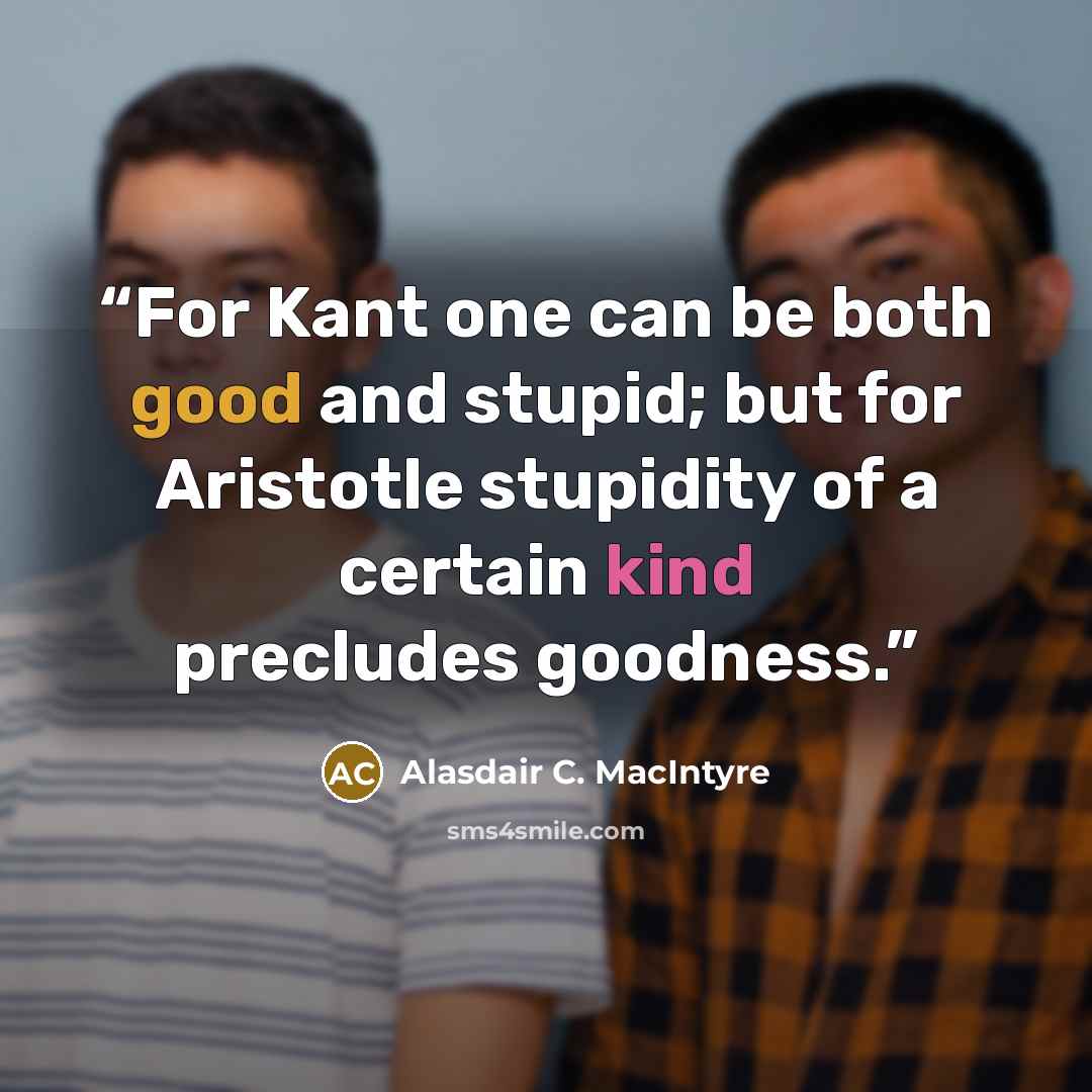 “For Kant one can be both good and stupid; but for Aristotle stupidity of a certain kind precludes goodness.” quote by Alasdair C. MacIntyre