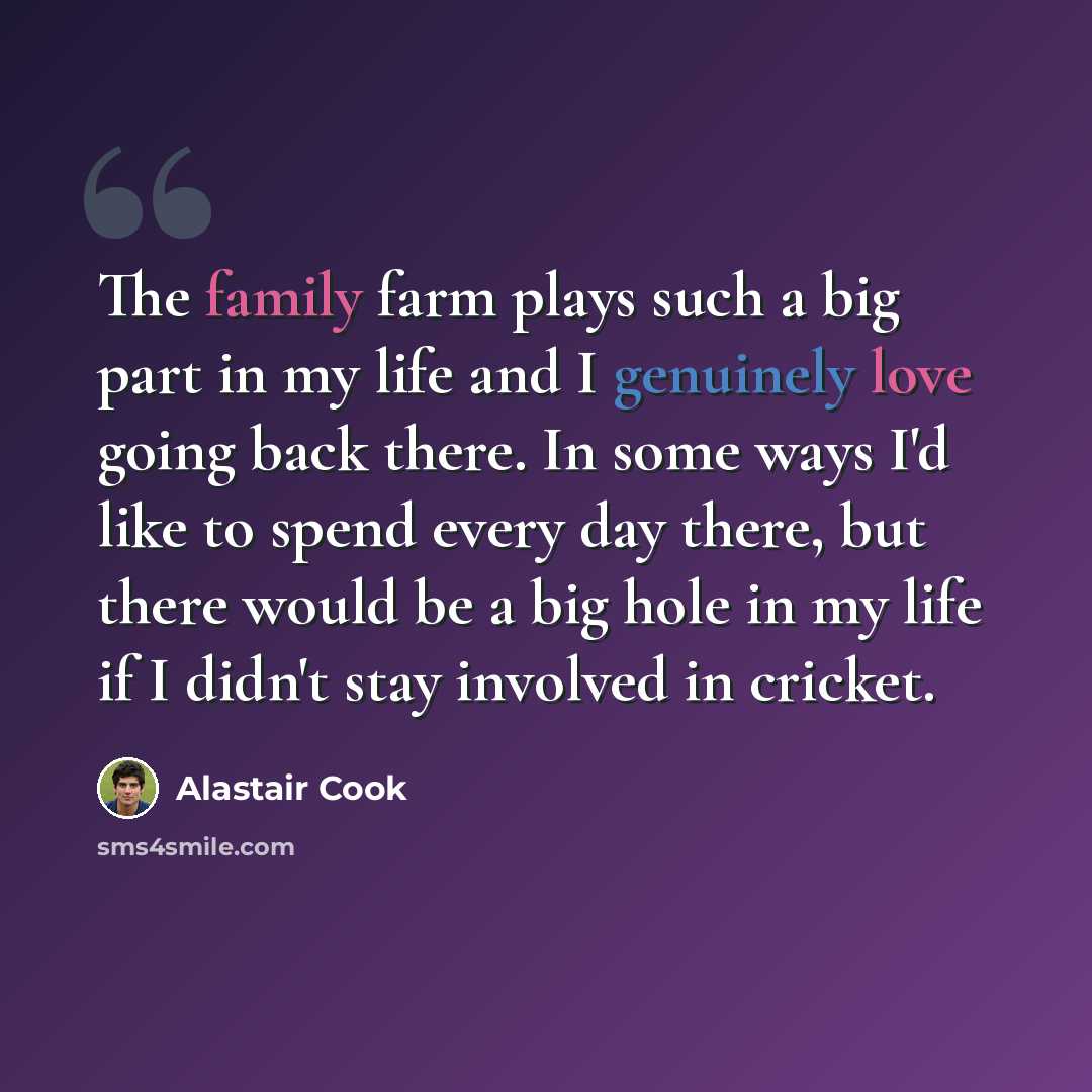 “The family farm plays such a big part in my life and I genuinely love going back there. In some ways I'd like to spend every day there, but there would be a big hole in my life if I didn't stay involved in cricket.” quote by Alastair Cook