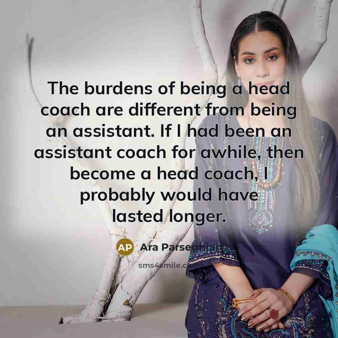 “The burdens of being a head coach are different from being an assistant. If I had been an assistant coach for awhile, then become a head coach, I probably would have lasted longer.” quote by Ara Parseghian