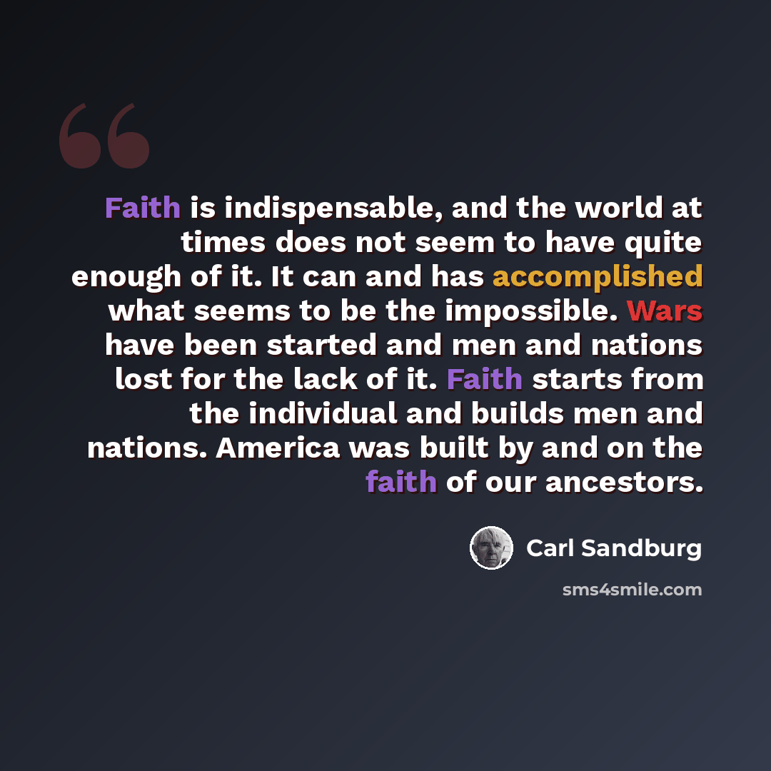 “Faith is indispensable, and the world at times does not seem to have quite enough of it. It can and has accomplished what seems to be the impossible. Wars have been started and men and nations lost for the lack of it. Faith starts from the individual and builds men and nations. America was built…” quote by Carl Sandburg