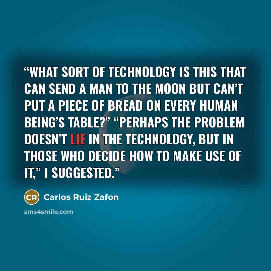 “what sort of technology is this that can send a man to the moon but can’t put a piece of bread on every human being’s table?” “Perhaps the problem doesn’t lie in the technology, but in those who decide how to make use of it,” I suggested.” quote by Carlos Ruiz Zafón