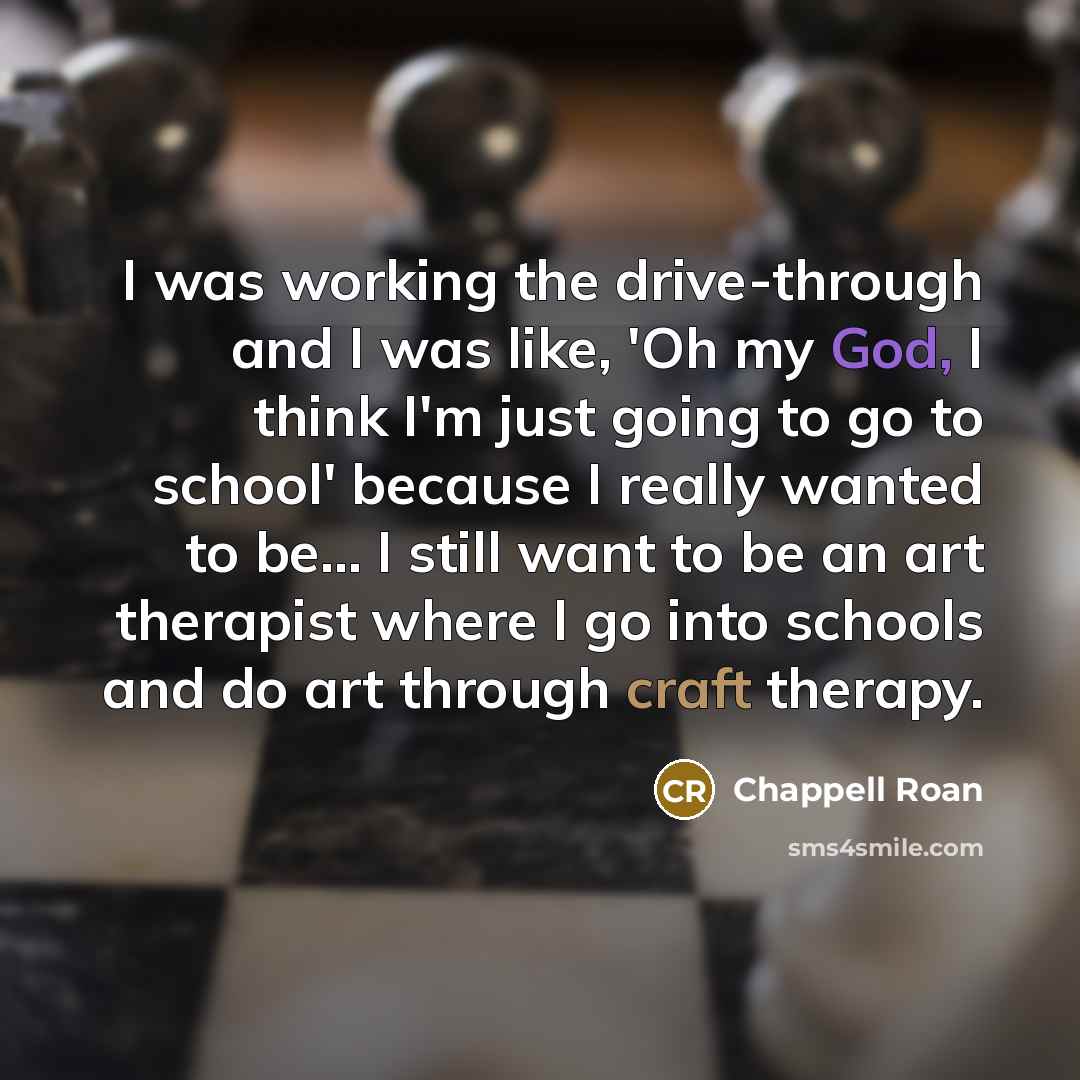 “I was working the drive-through and I was like, 'Oh my God, I think I'm just going to go to school' because I really wanted to be... I still want to be an art therapist where I go into schools and do art through craft therapy.” quote by Chappell Roan