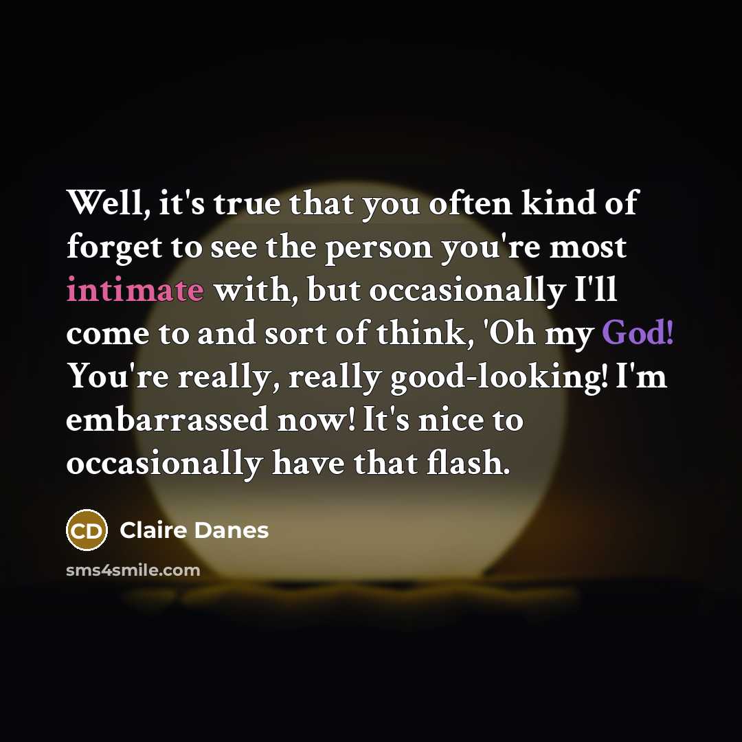 “Well, it's true that you often kind of forget to see the person you're most intimate with, but occasionally I'll come to and sort of think, 'Oh my God! You're really, really good-looking! I'm embarrassed now! It's nice to occasionally have that flash.” quote by Claire Danes