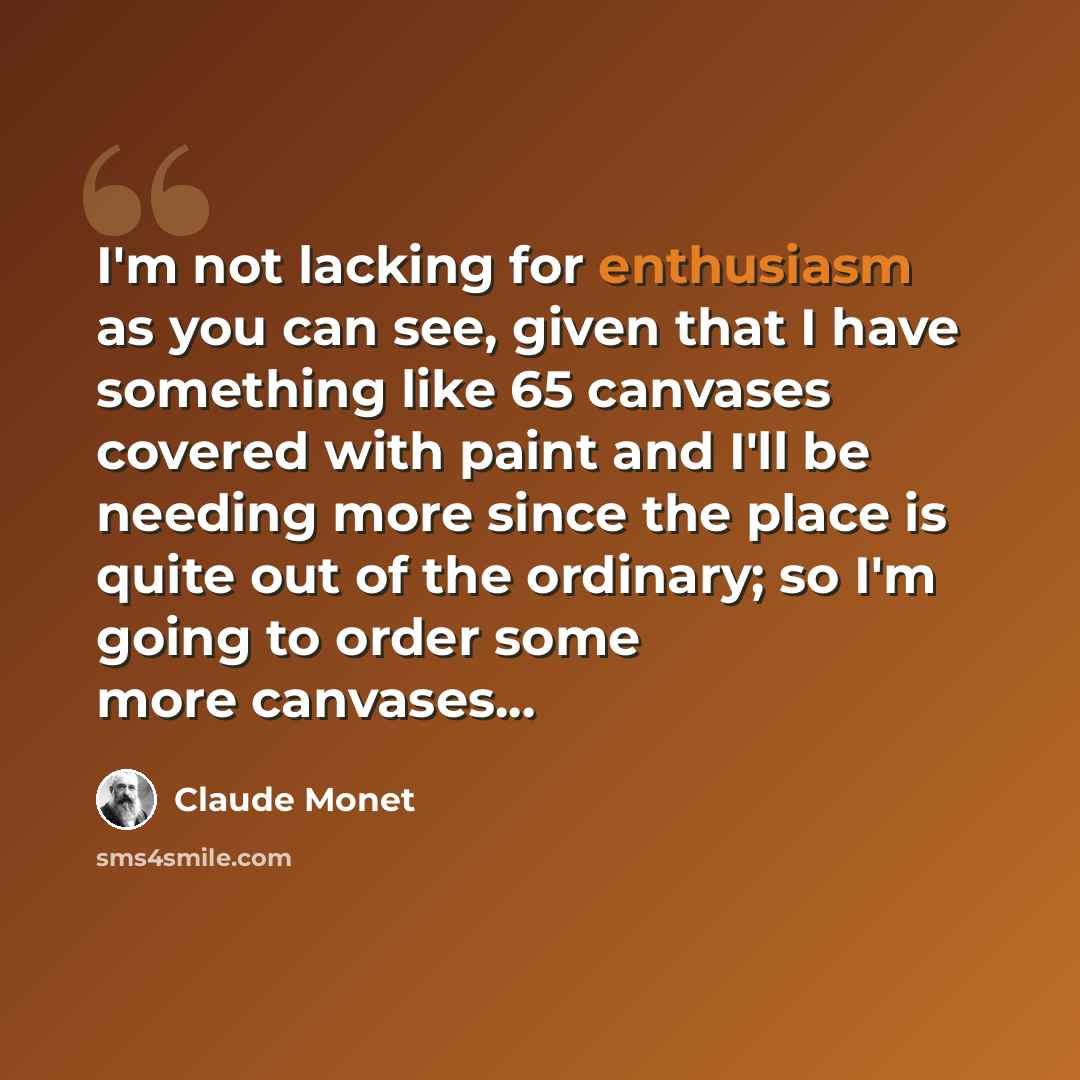 “I'm not lacking for enthusiasm as you can see, given that I have something like 65 canvases covered with paint and I'll be needing more since the place is quite out of the ordinary; so I'm going to order some more canvases...” quote by Claude Monet