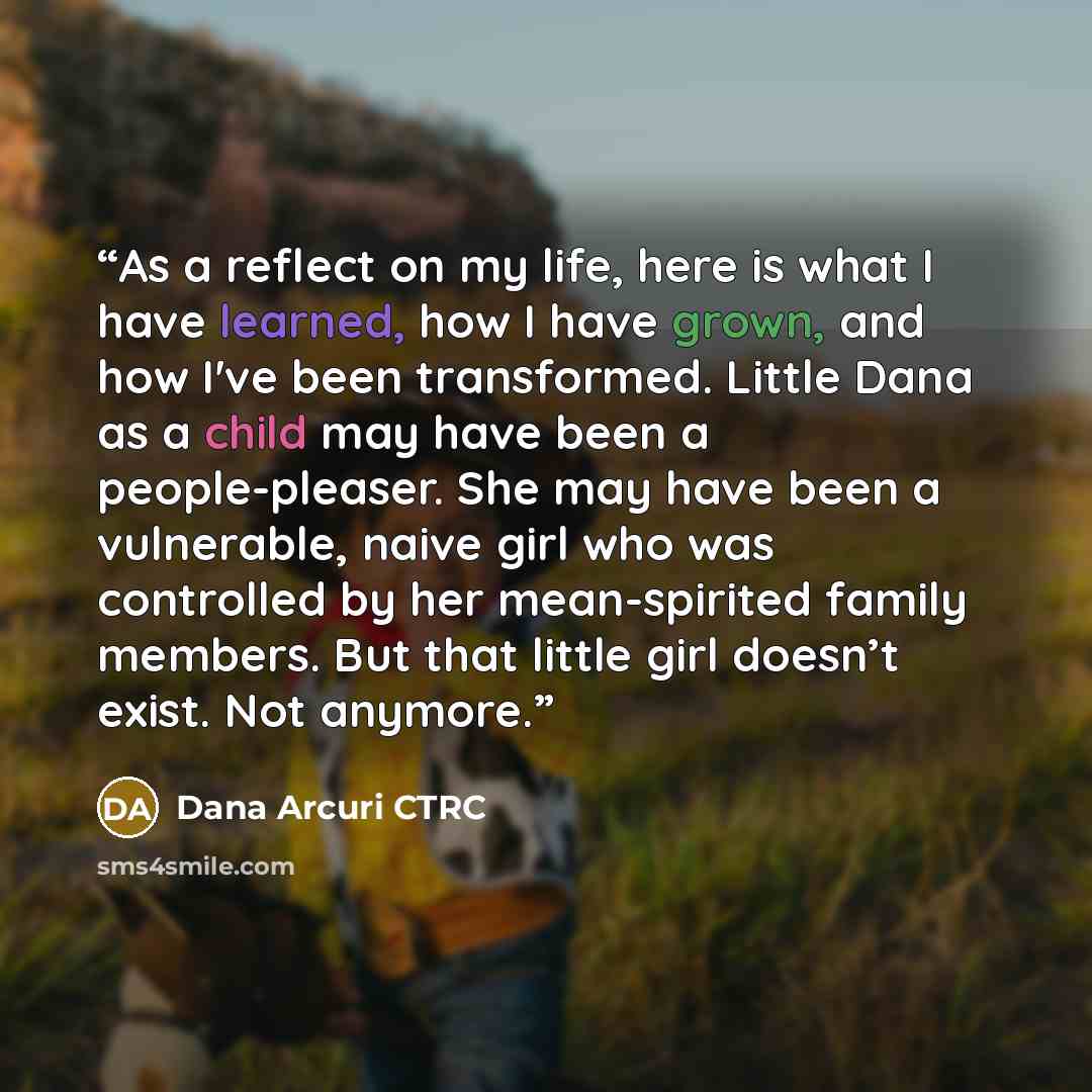 “As a reflect on my life, here is what I have learned, how I have grown, and how I've been transformed. Little Dana as a child may have been a people-pleaser. She may have been a vulnerable, naive girl who was controlled by her mean-spirited family members. But that little girl doesn’t exist. Not…” quote by Dana Arcuri CTRC