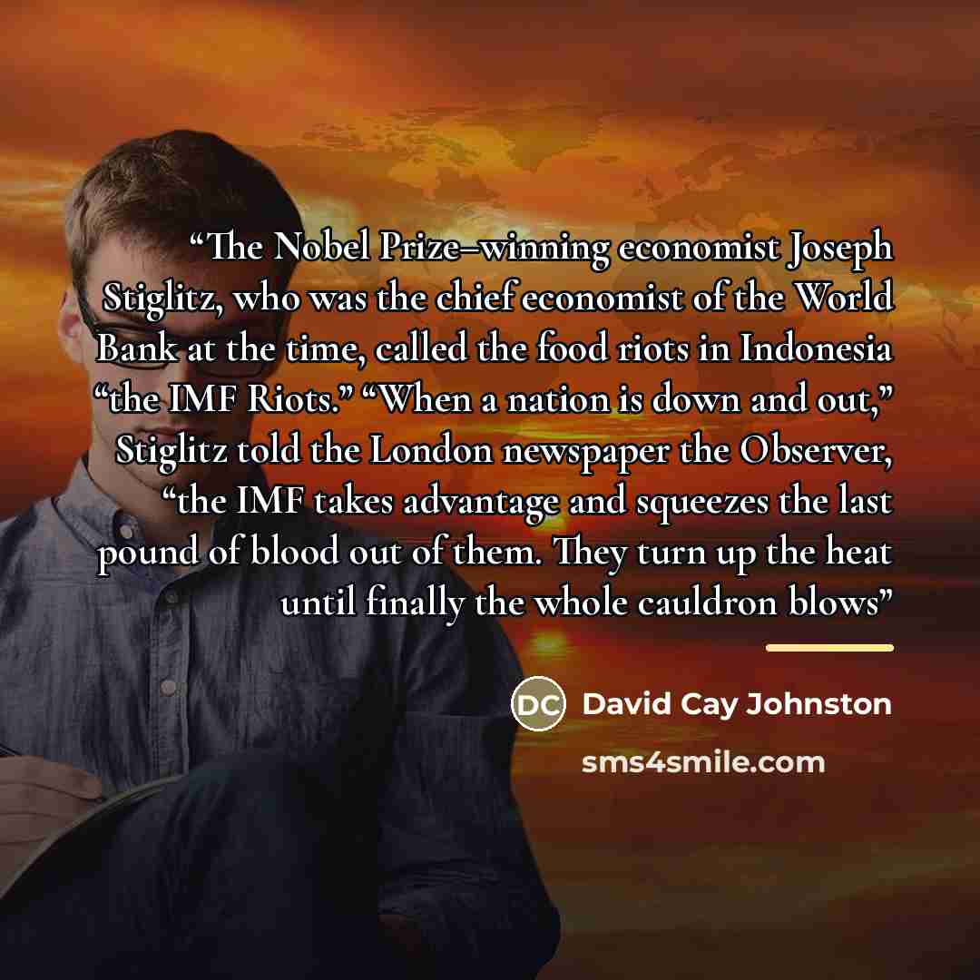 “The Nobel Prize–winning economist Joseph Stiglitz, who was the chief economist of the World Bank at the time, called the food riots in Indonesia “the IMF Riots.” “When a nation is down and out,” Stiglitz told the London newspaper the Observer, “the IMF takes advantage and squeezes the last pound…” quote by David Cay Johnston