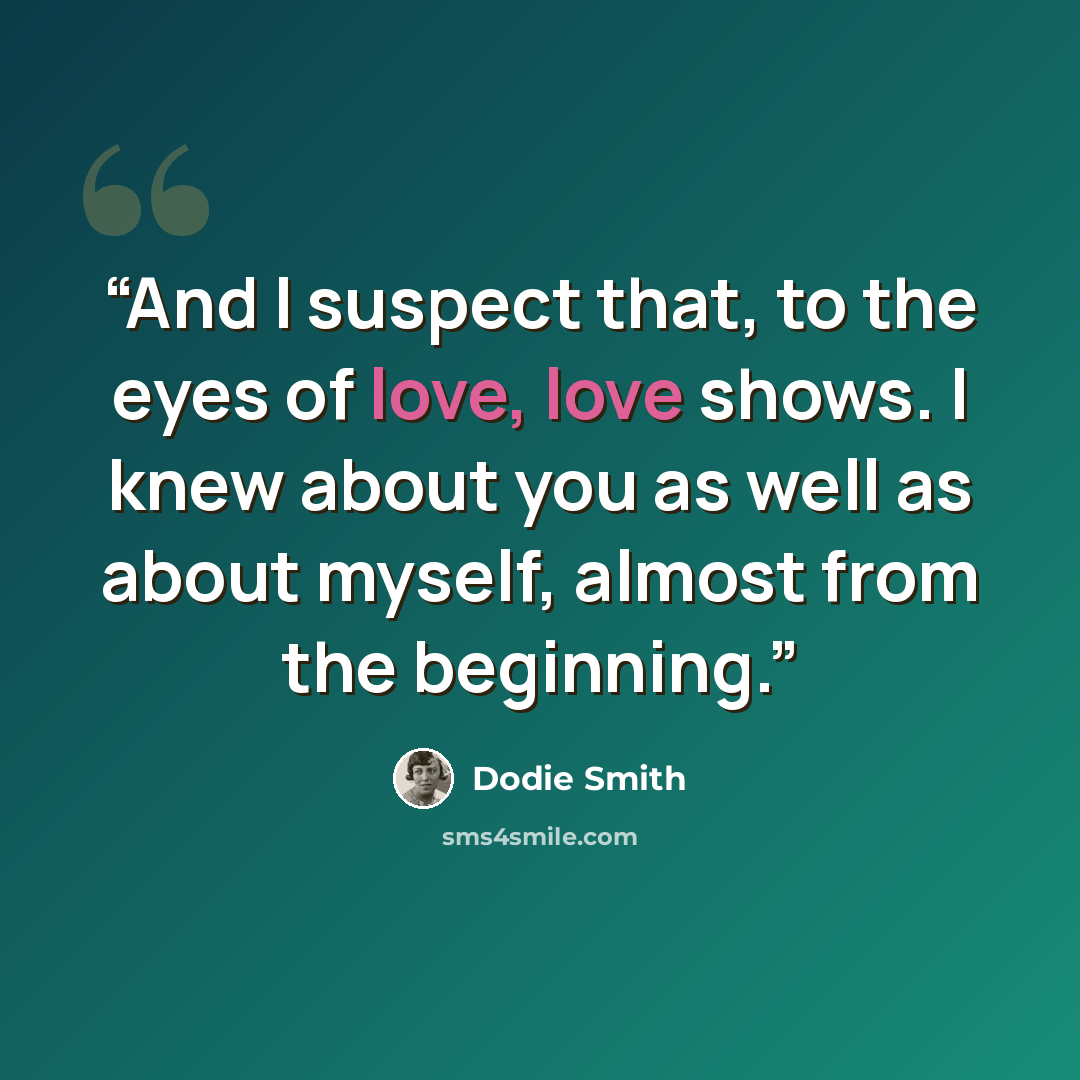 “And I suspect that, to the eyes of love, love shows. I knew about you as well as about myself, almost from the beginning.” quote by Dodie Smith