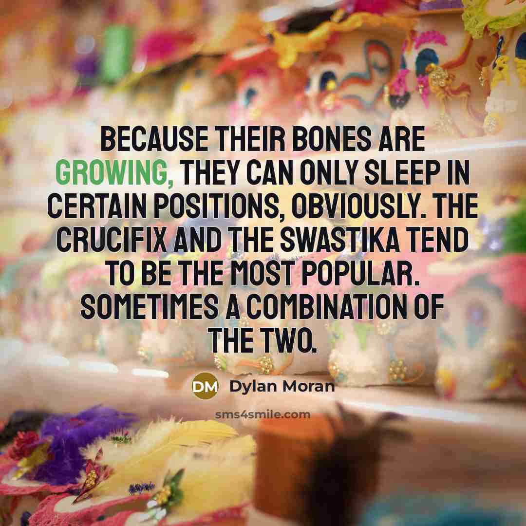 “Because their bones are growing, they can only sleep in certain positions, obviously. The crucifix and the swastika tend to be the most popular. Sometimes a combination of the two.” quote by Dylan Moran