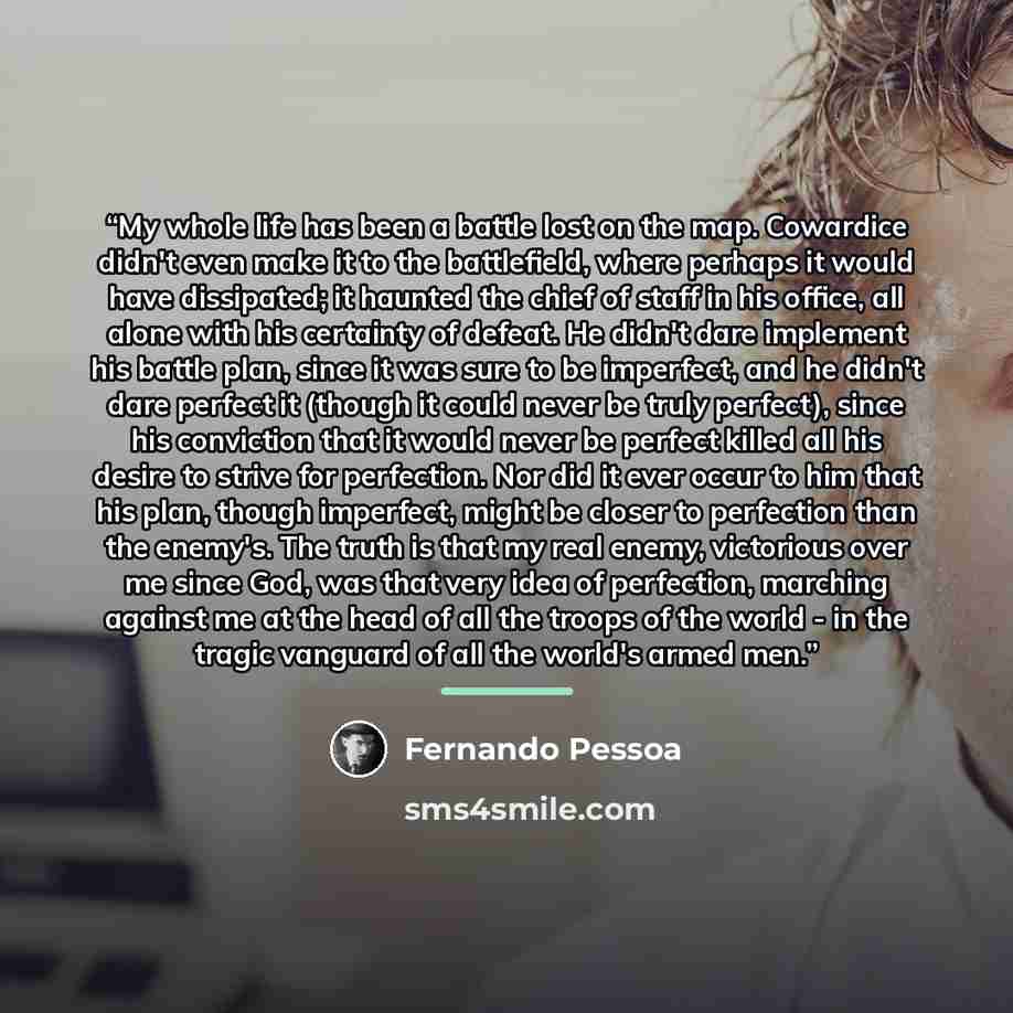 “My whole life has been a battle lost on the map. Cowardice didn't even make it to the battlefield, where perhaps it would have dissipated; it haunted the chief of staff in his office, all alone with his certainty of defeat. He didn't dare implement his battle plan, since it was sure to be…” quote by Fernando Pessoa