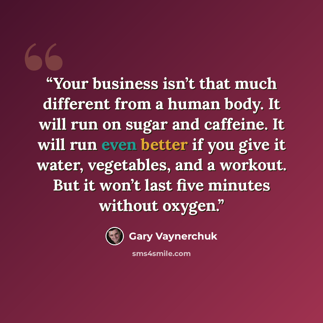 “Your business isn’t that much different from a human body. It will run on sugar and caffeine. It will run even better if you give it water, vegetables, and a workout. But it won’t last five minutes without oxygen.” quote by Gary Vaynerchuk