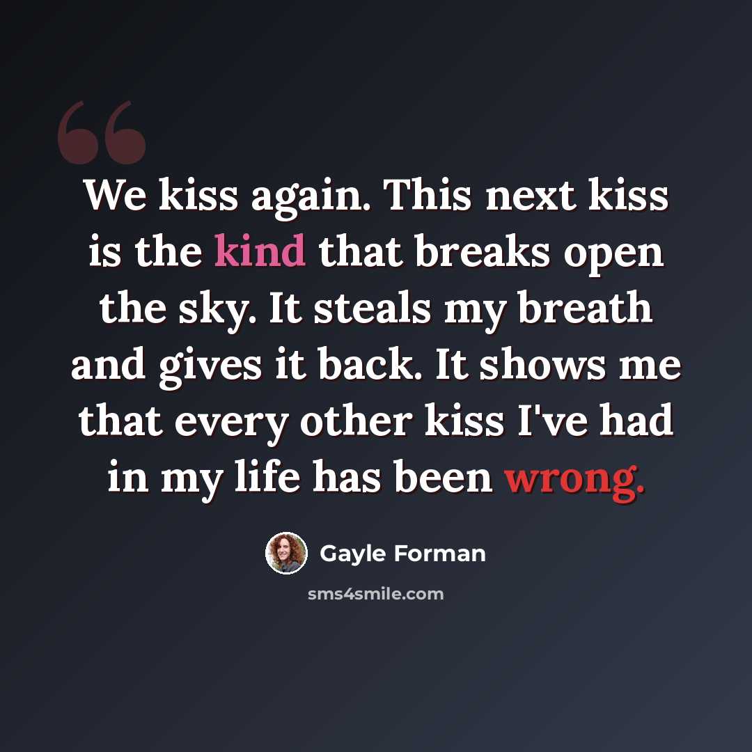 “We kiss again. This next kiss is the kind that breaks open the sky. It steals my breath and gives it back. It shows me that every other kiss I've had in my life has been wrong.” quote by Gayle Forman