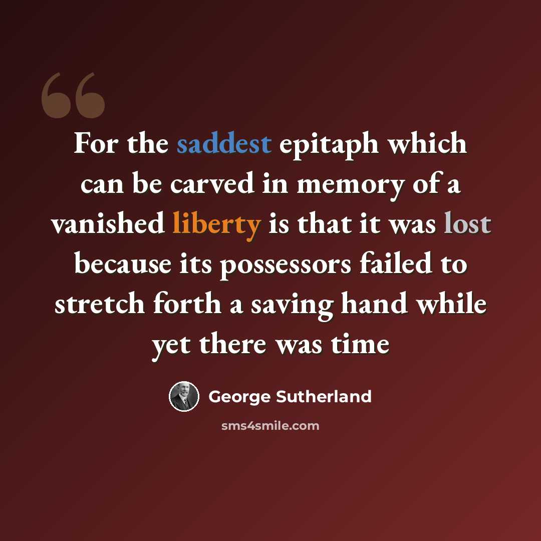 “For the saddest epitaph which can be carved in memory of a vanished liberty is that it was lost because its possessors failed to stretch forth a saving hand while yet there was time” quote by George Sutherland
