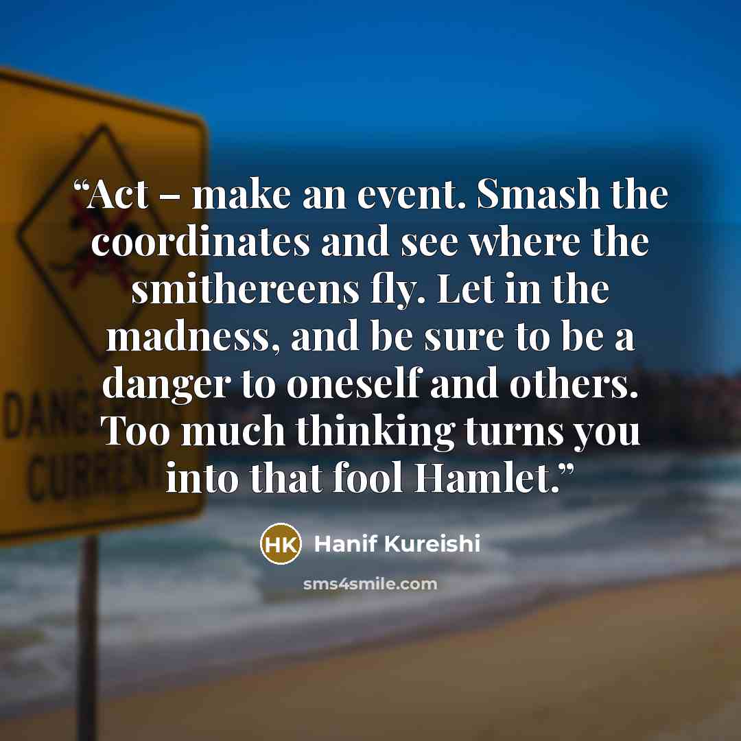 “Act – make an event. Smash the coordinates and see where the smithereens fly. Let in the madness, and be sure to be a danger to oneself and others. Too much thinking turns you into that fool Hamlet.” quote by Hanif Kureishi