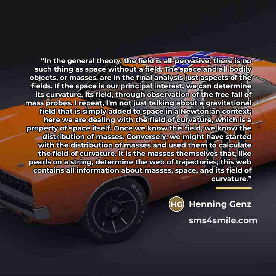 “In the general theory, the field is all-pervasive; there is no such thing as space without a field. The space and all bodily objects, or masses, are in the final analysis just aspects of the fields. If the space is our principal interest, we can determine its curvature, its field, through…” quote by Henning Genz
