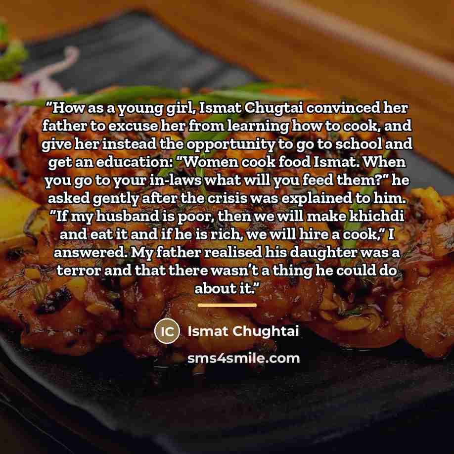 “How as a young girl, Ismat Chugtai convinced her father to excuse her from learning how to cook, and give her instead the opportunity to go to school and get an education: “Women cook food Ismat. When you go to your in-laws what will you feed them?” he asked gently after the crisis was explained…” quote by Ismat Chughtai