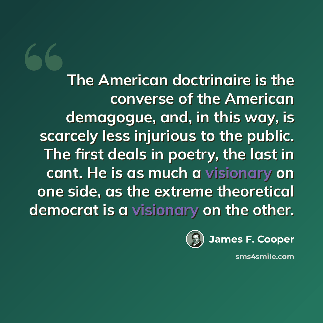 “The American doctrinaire is the converse of the American demagogue, and, in this way, is scarcely less injurious to the public. The first deals in poetry, the last in cant. He is as much a visionary on one side, as the extreme theoretical democrat is a visionary on the other.” quote by James F. Cooper