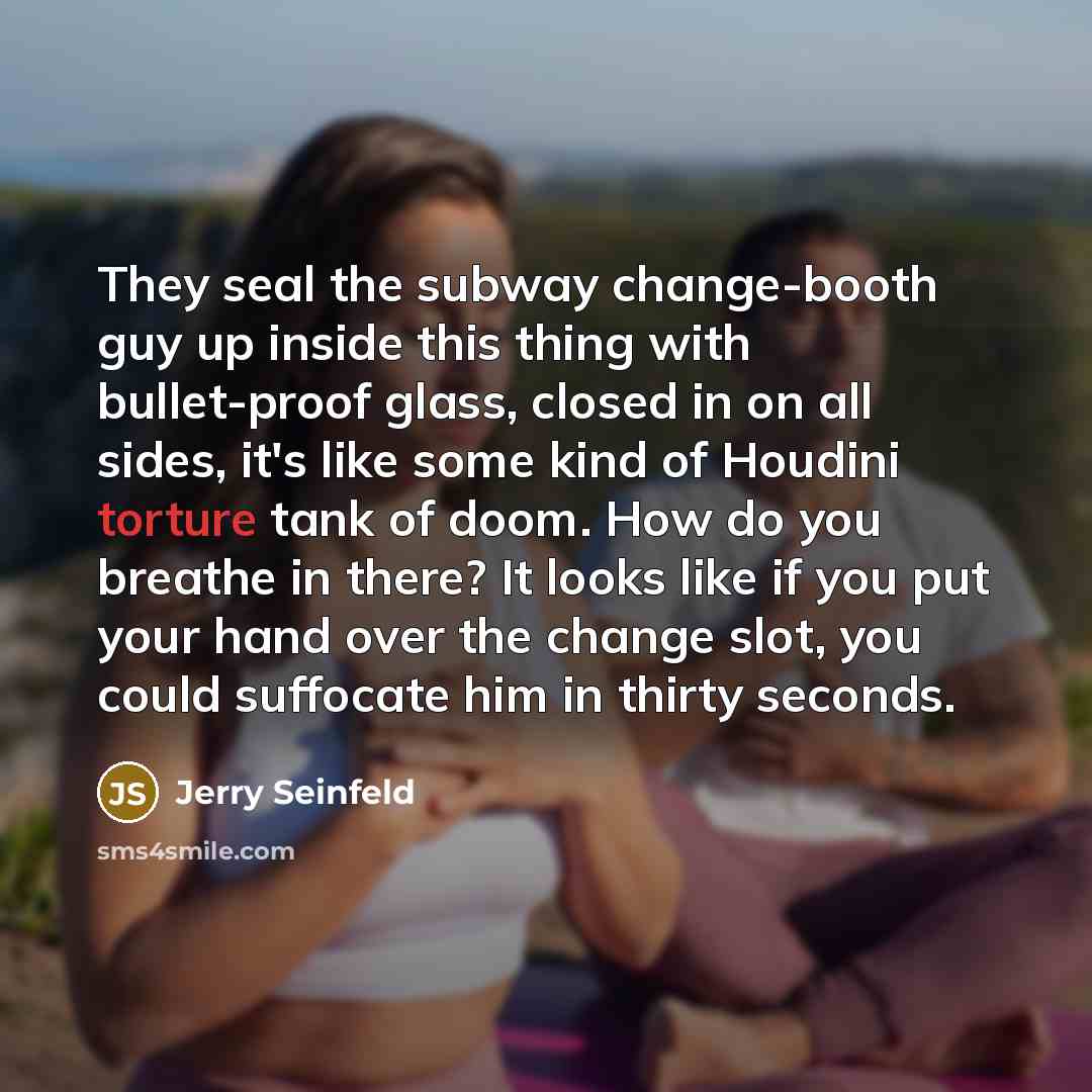 “They seal the subway change-booth guy up inside this thing with bullet-proof glass, closed in on all sides, it's like some kind of Houdini torture tank of doom. How do you breathe in there? It looks like if you put your hand over the change slot, you could suffocate him in thirty seconds.” quote by Jerry Seinfeld