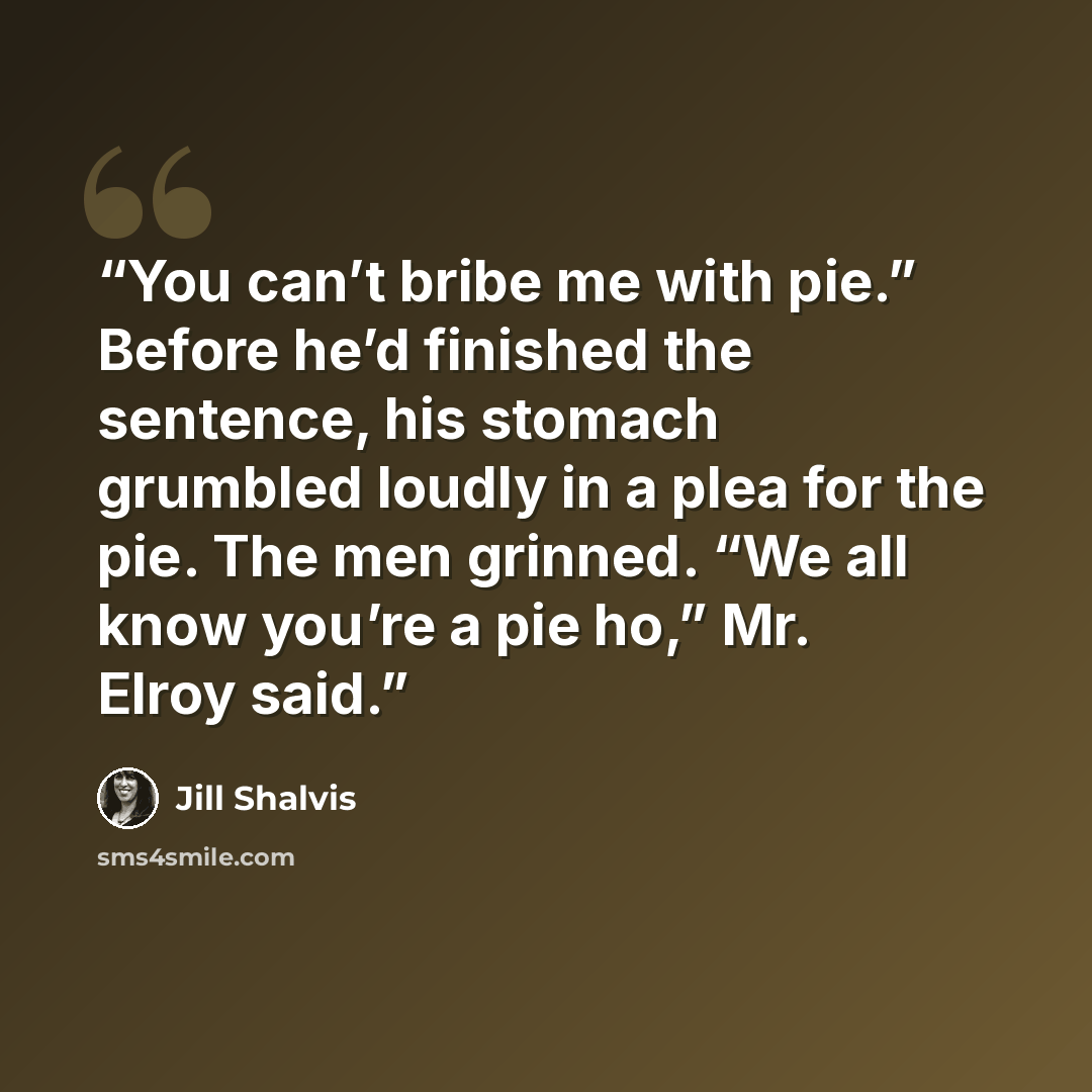 “You can’t bribe me with pie.” Before he’d finished the sentence, his stomach grumbled loudly in a plea for the pie. The men grinned. “We all know you’re a pie ho,” Mr. Elroy said.” quote by Jill Shalvis