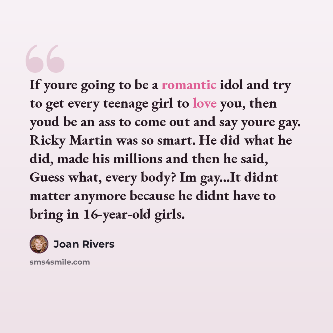 “If youre going to be a romantic idol and try to get every teenage girl to love you, then youd be an ass to come out and say youre gay. Ricky Martin was so smart. He did what he did, made his millions and then he said, Guess what, every body? Im gay...It didnt matter anymore because he didnt have…” quote by Joan Rivers