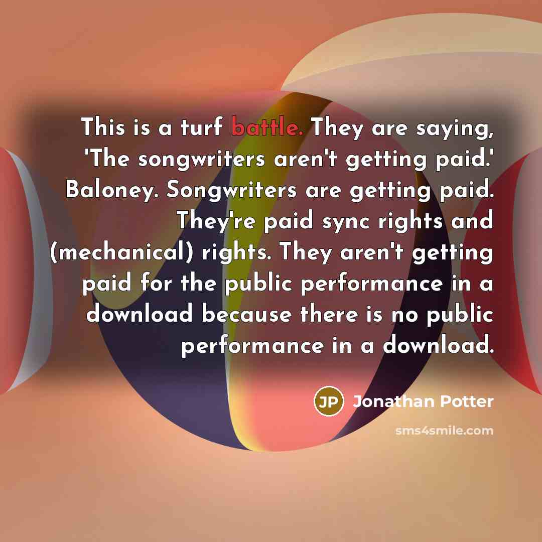 “This is a turf battle. They are saying, 'The songwriters aren't getting paid.' Baloney. Songwriters are getting paid. They're paid sync rights and (mechanical) rights. They aren't getting paid for the public performance in a download because there is no public performance in a download.” quote by Jonathan Potter
