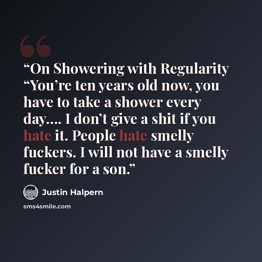 “On Showering with Regularity “You’re ten years old now, you have to take a shower every day…. I don’t give a shit if you hate it. People hate smelly fuckers. I will not have a smelly fucker for a son.” quote by Justin Halpern