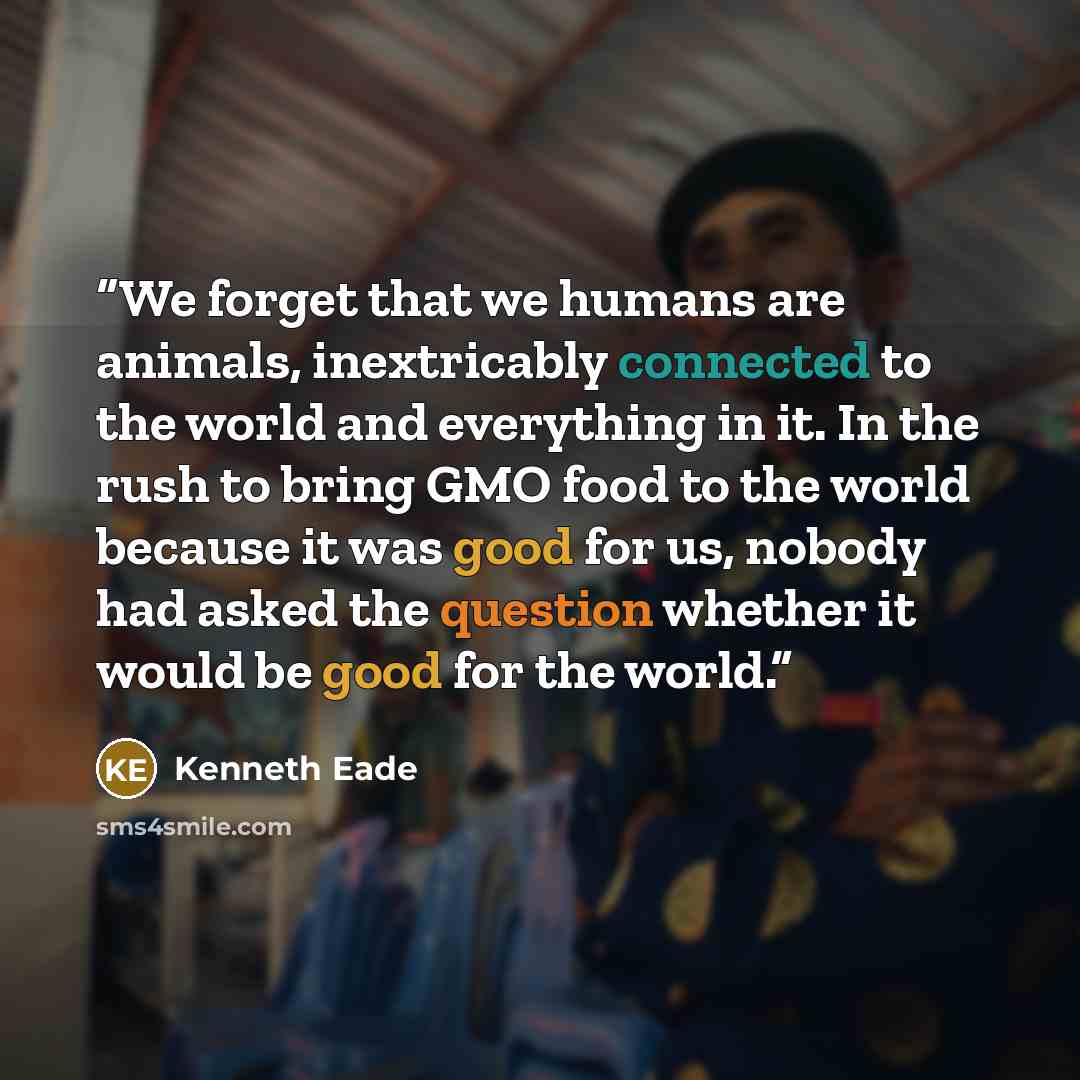 “We forget that we humans are animals, inextricably connected to the world and everything in it. In the rush to bring GMO food to the world because it was good for us, nobody had asked the question whether it would be good for the world.” quote by Kenneth Eade