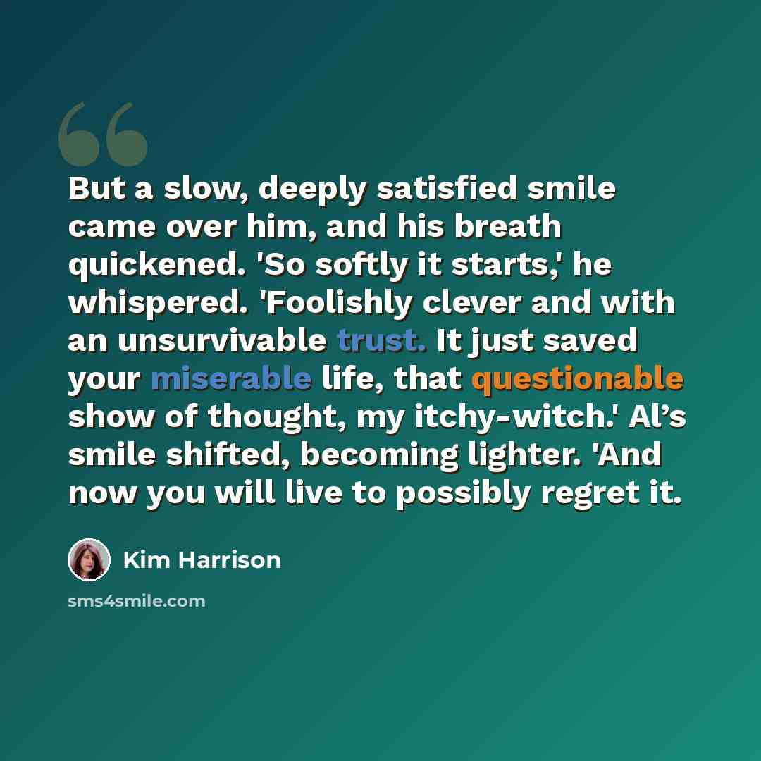 “But a slow, deeply satisfied smile came over him, and his breath quickened. 'So softly it starts,' he whispered. 'Foolishly clever and with an unsurvivable trust. It just saved your miserable life, that questionable show of thought, my itchy-witch.' Al’s smile shifted, becoming lighter. 'And now…” quote by Kim Harrison