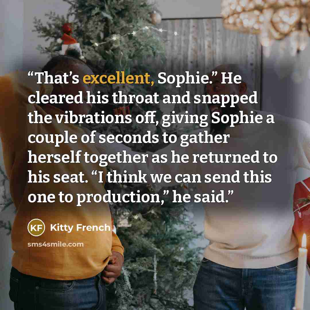 “That’s excellent, Sophie.” He cleared his throat and snapped the vibrations off, giving Sophie a couple of seconds to gather herself together as he returned to his seat. “I think we can send this one to production,” he said.” quote by Kitty French