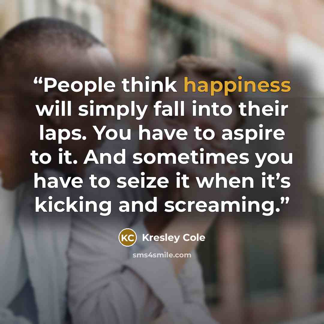 “People think happiness will simply fall into their laps. You have to aspire to it. And sometimes you have to seize it when it’s kicking and screaming.” quote by Kresley Cole