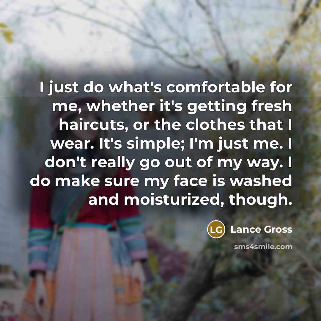 “I just do what's comfortable for me, whether it's getting fresh haircuts, or the clothes that I wear. It's simple; I'm just me. I don't really go out of my way. I do make sure my face is washed and moisturized, though.” quote by Lance Gross