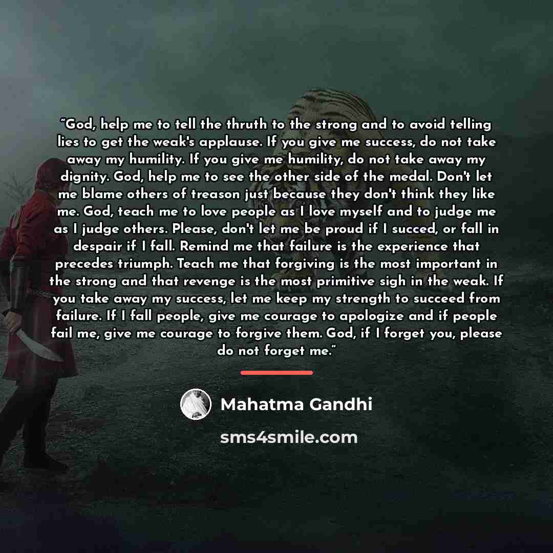“God, help me to tell the thruth to the strong and to avoid telling lies to get the weak's applause. If you give me success, do not take away my humility. If you give me humility, do not take away my dignity. God, help me to see the other side of the medal. Don't let me blame others of treason just…” quote by Mahatma Gandhi