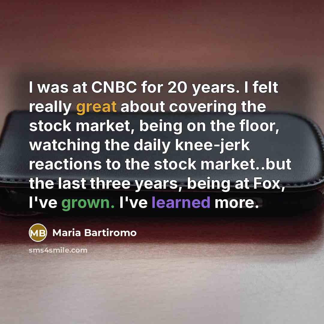 “I was at CNBC for 20 years. I felt really great about covering the stock market, being on the floor, watching the daily knee-jerk reactions to the stock market..but the last three years, being at Fox, I've grown. I've learned more.” quote by Maria Bartiromo