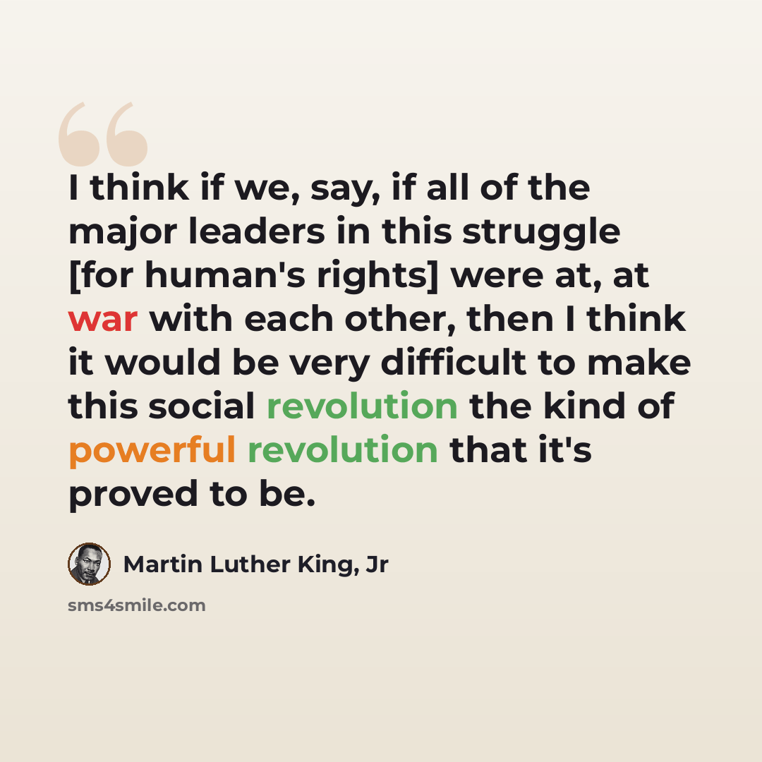 “I think if we, say, if all of the major leaders in this struggle [for human's rights] were at, at war with each other, then I think it would be very difficult to make this social revolution the kind of powerful revolution that it's proved to be.” quote by Martin Luther King, Jr