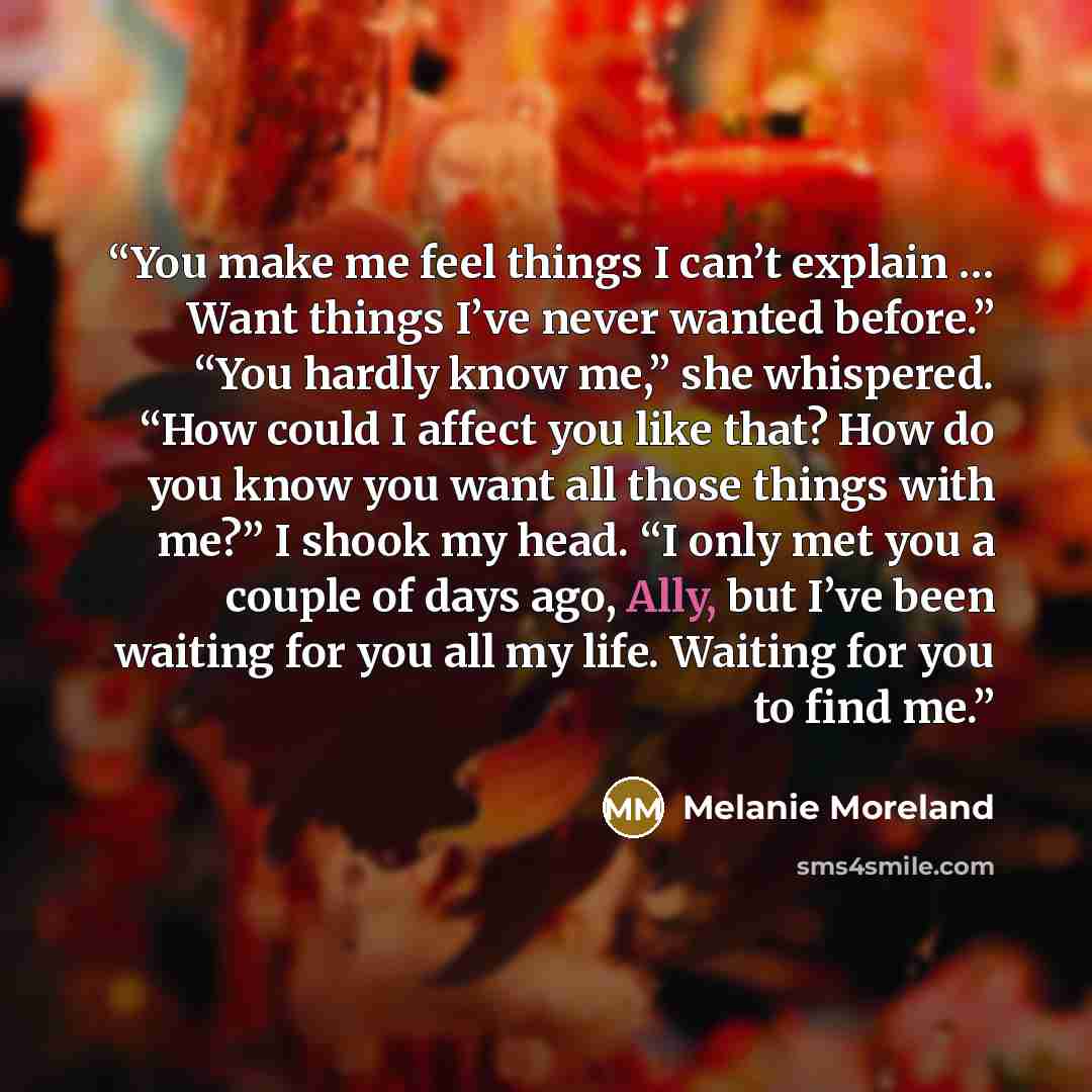 “You make me feel things I can’t explain … Want things I’ve never wanted before.” “You hardly know me,” she whispered. “How could I affect you like that? How do you know you want all those things with me?” I shook my head. “I only met you a couple of days ago, Ally, but I’ve been waiting for you…” quote by Melanie Moreland