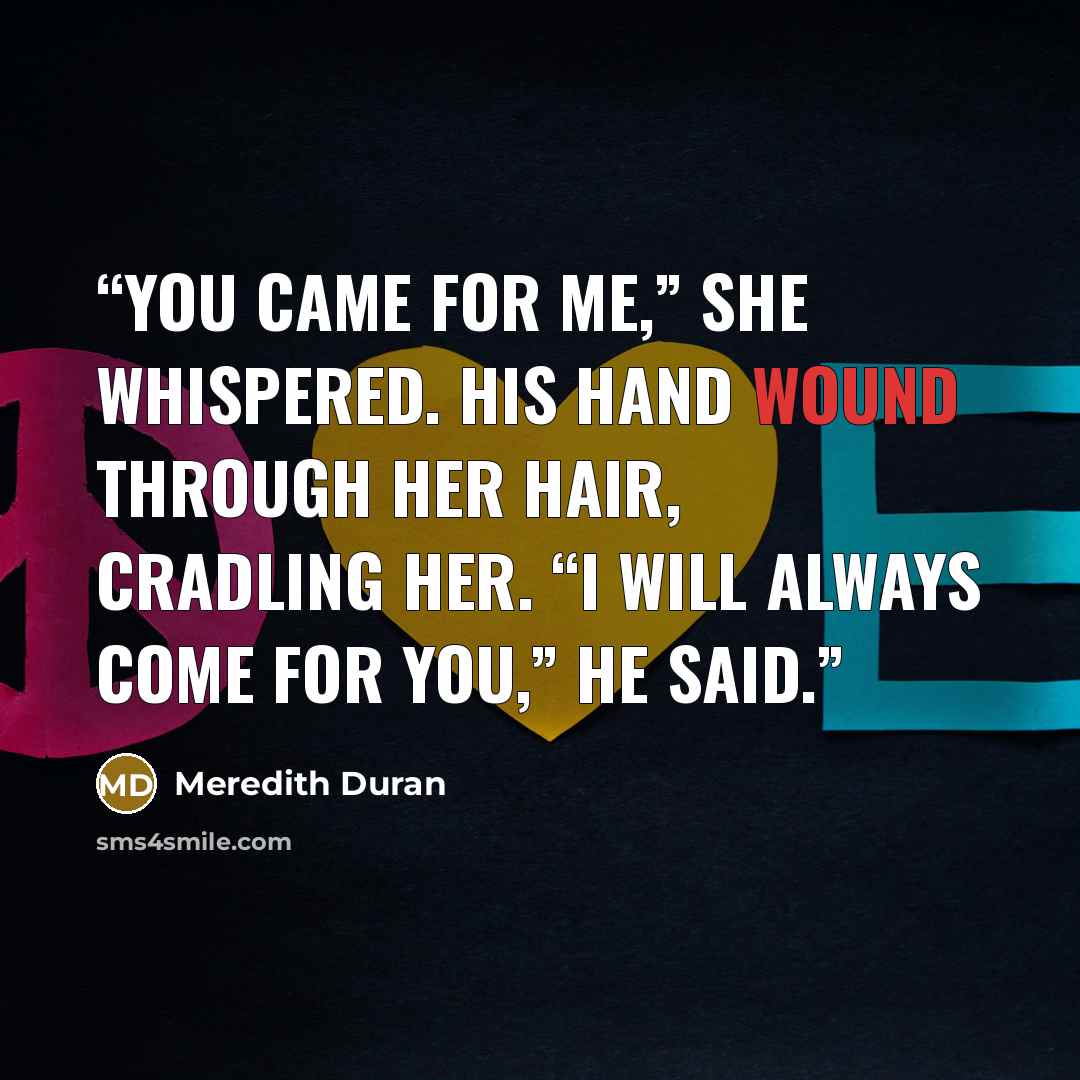 “You came for me,” she whispered. His hand wound through her hair, cradling her. “I will always come for you,” he said.” quote by Meredith Duran