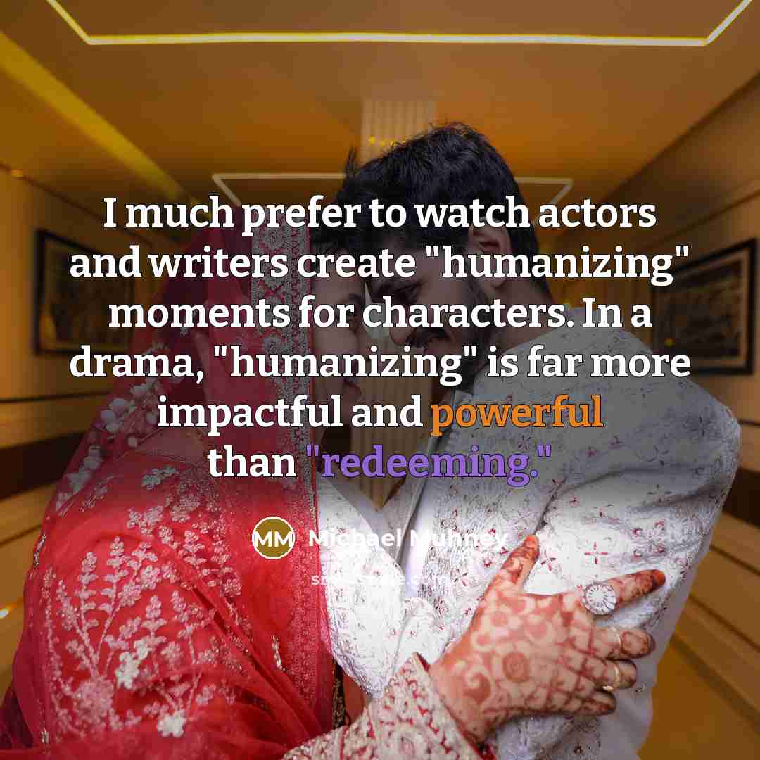 “I much prefer to watch actors and writers create "humanizing" moments for characters. In a drama, "humanizing" is far more impactful and powerful than "redeeming."” quote by Michael Muhney