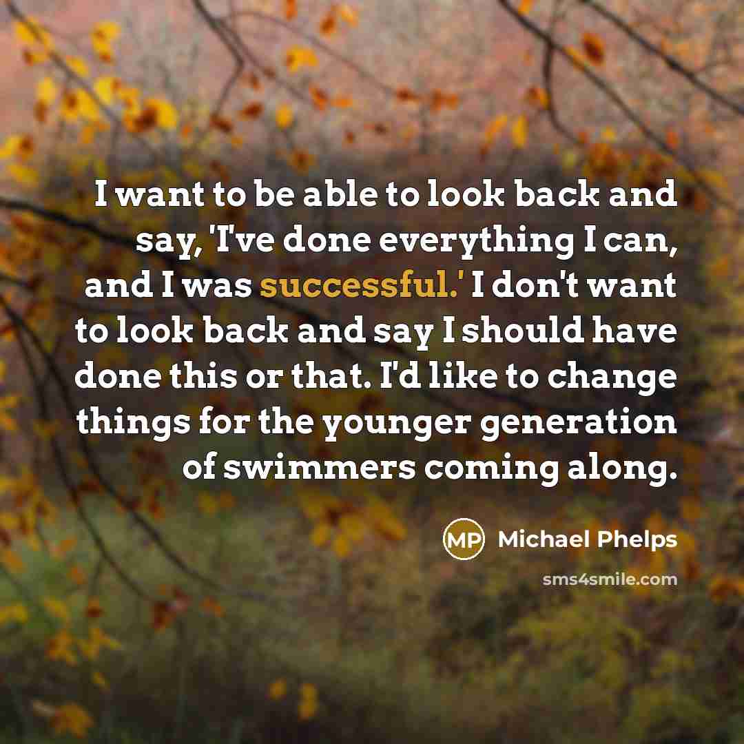 “I want to be able to look back and say, 'I've done everything I can, and I was successful.' I don't want to look back and say I should have done this or that. I'd like to change things for the younger generation of swimmers coming along.” quote by Michael Phelps