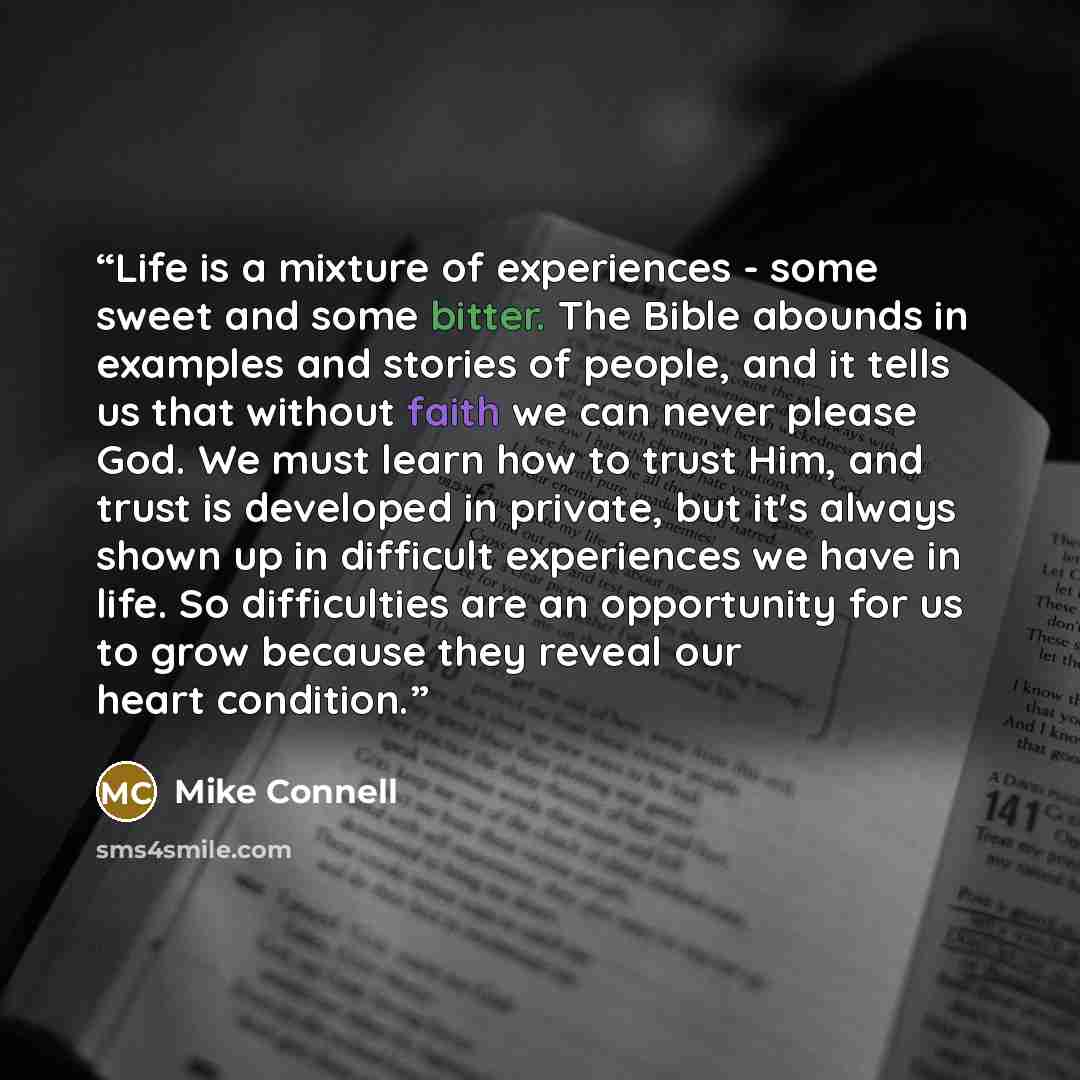 “Life is a mixture of experiences - some sweet and some bitter. The Bible abounds in examples and stories of people, and it tells us that without faith we can never please God. We must learn how to trust Him, and trust is developed in private, but it's always shown up in difficult experiences we…” quote by Mike Connell
