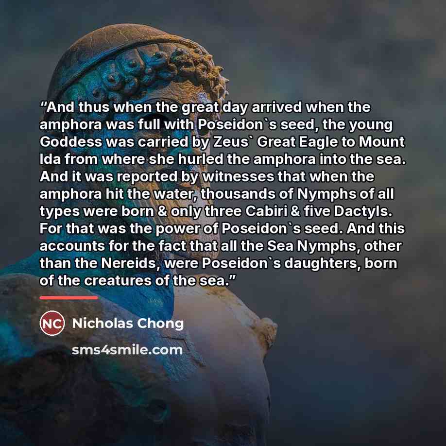“And thus when the great day arrived when the amphora was full with Poseidon's seed, the young Goddess was carried by Zeus' Great Eagle to Mount Ida from where she hurled the amphora into the sea. And it was reported by witnesses that when the amphora hit the water, thousands of Nymphs of all types…” quote by Nicholas Chong