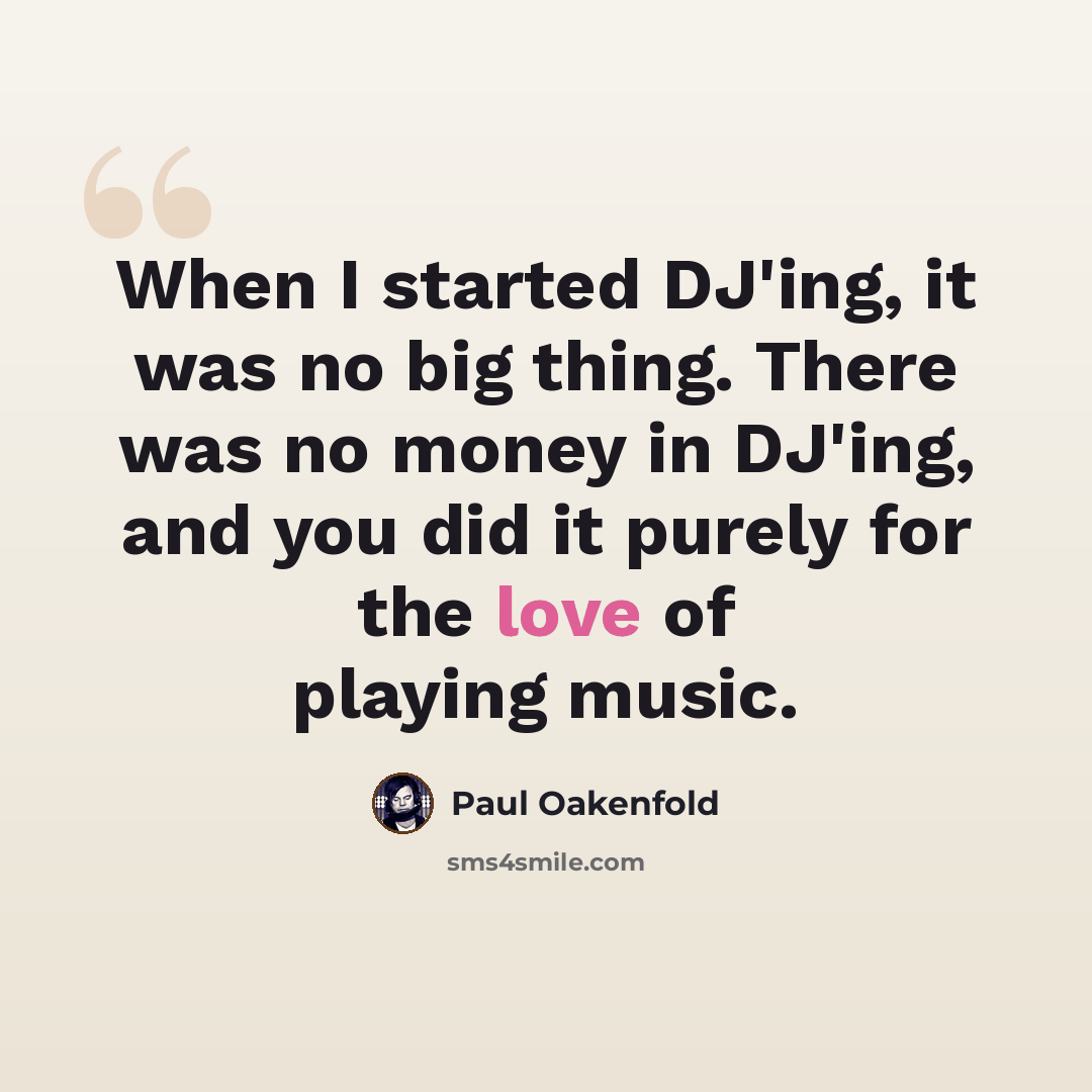 “When I started DJ'ing, it was no big thing. There was no money in DJ'ing, and you did it purely for the love of playing music.” quote by Paul Oakenfold