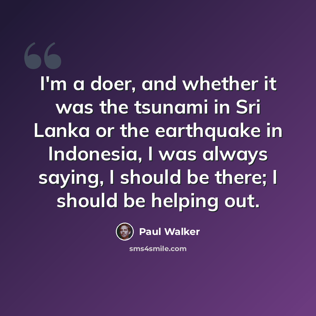 “I'm a doer, and whether it was the tsunami in Sri Lanka or the earthquake in Indonesia, I was always saying, I should be there; I should be helping out.” quote by Paul Walker