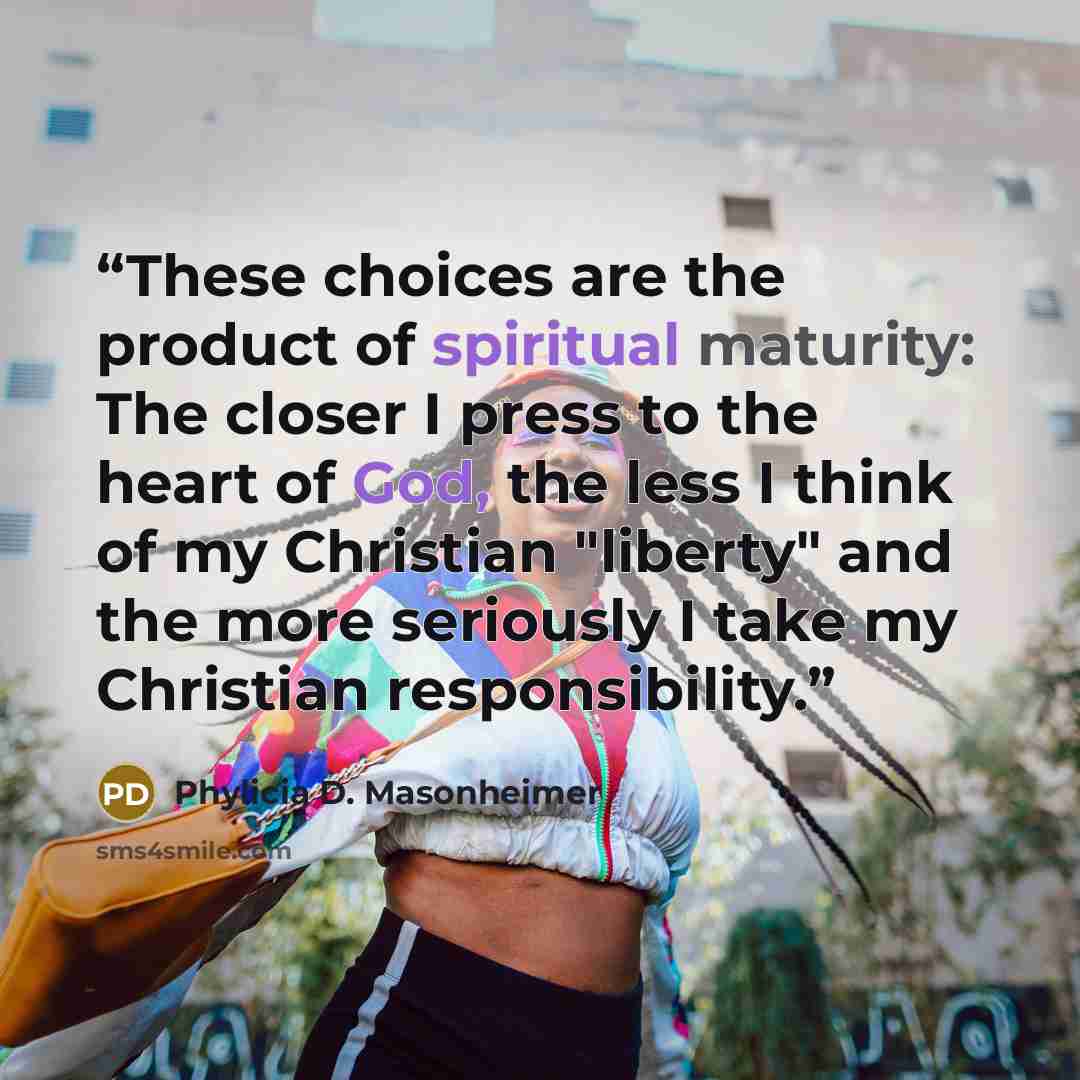 “These choices are the product of spiritual maturity: The closer I press to the heart of God, the less I think of my Christian "liberty" and the more seriously I take my Christian responsibility.” quote by Phylicia D. Masonheimer