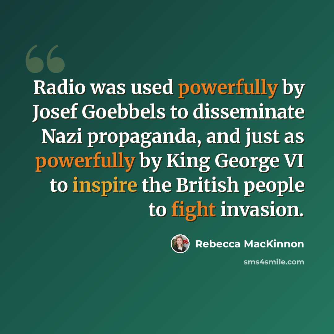 “Radio was used powerfully by Josef Goebbels to disseminate Nazi propaganda, and just as powerfully by King George VI to inspire the British people to fight invasion.” quote by Rebecca MacKinnon