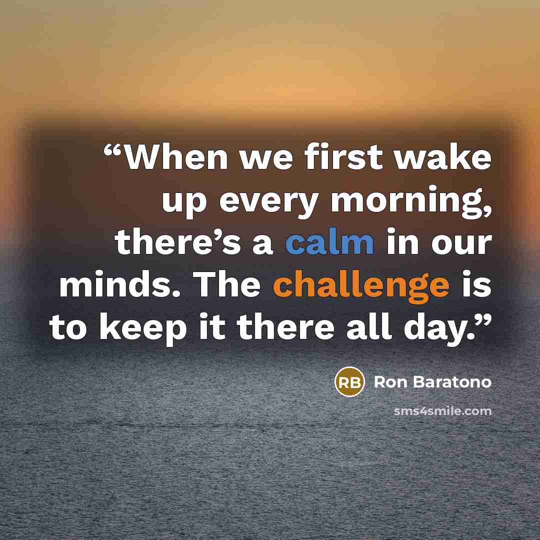 “When we first wake up every morning, there’s a calm in our minds. The challenge is to keep it there all day.” quote by Ron Baratono