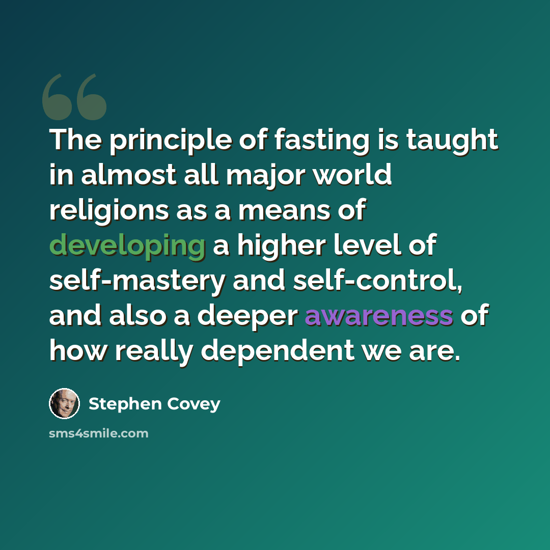 “The principle of fasting is taught in almost all major world religions as a means of developing a higher level of self-mastery and self-control, and also a deeper awareness of how really dependent we are.” quote by Stephen Covey