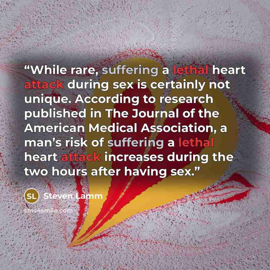 “While rare, suffering a lethal heart attack during sex is certainly not unique. According to research published in The Journal of the American Medical Association, a man’s risk of suffering a lethal heart attack increases during the two hours after having sex.” quote by Steven Lamm