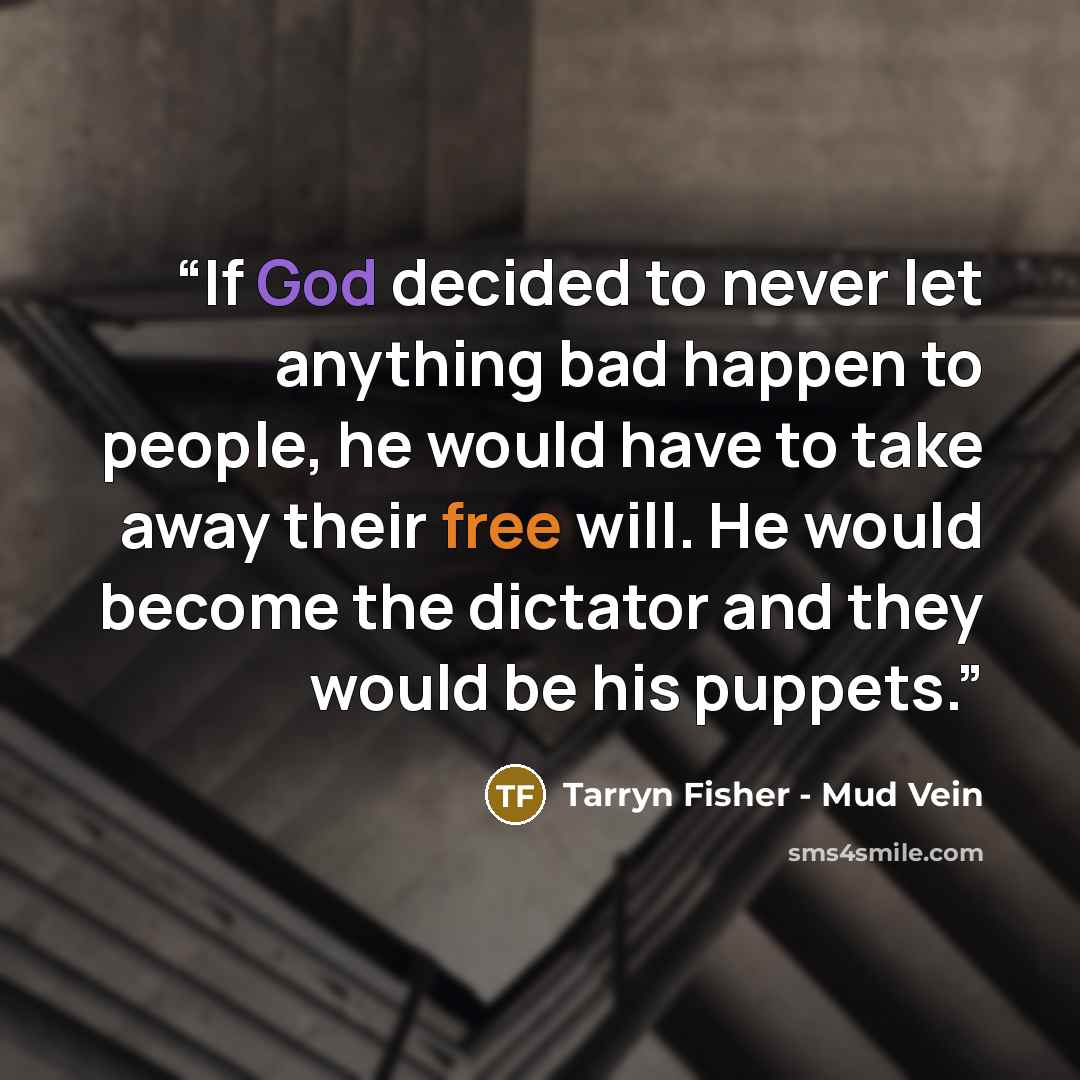 “If God decided to never let anything bad happen to people, he would have to take away their free will. He would become the dictator and they would be his puppets.” quote by Tarryn Fisher - Mud Vein