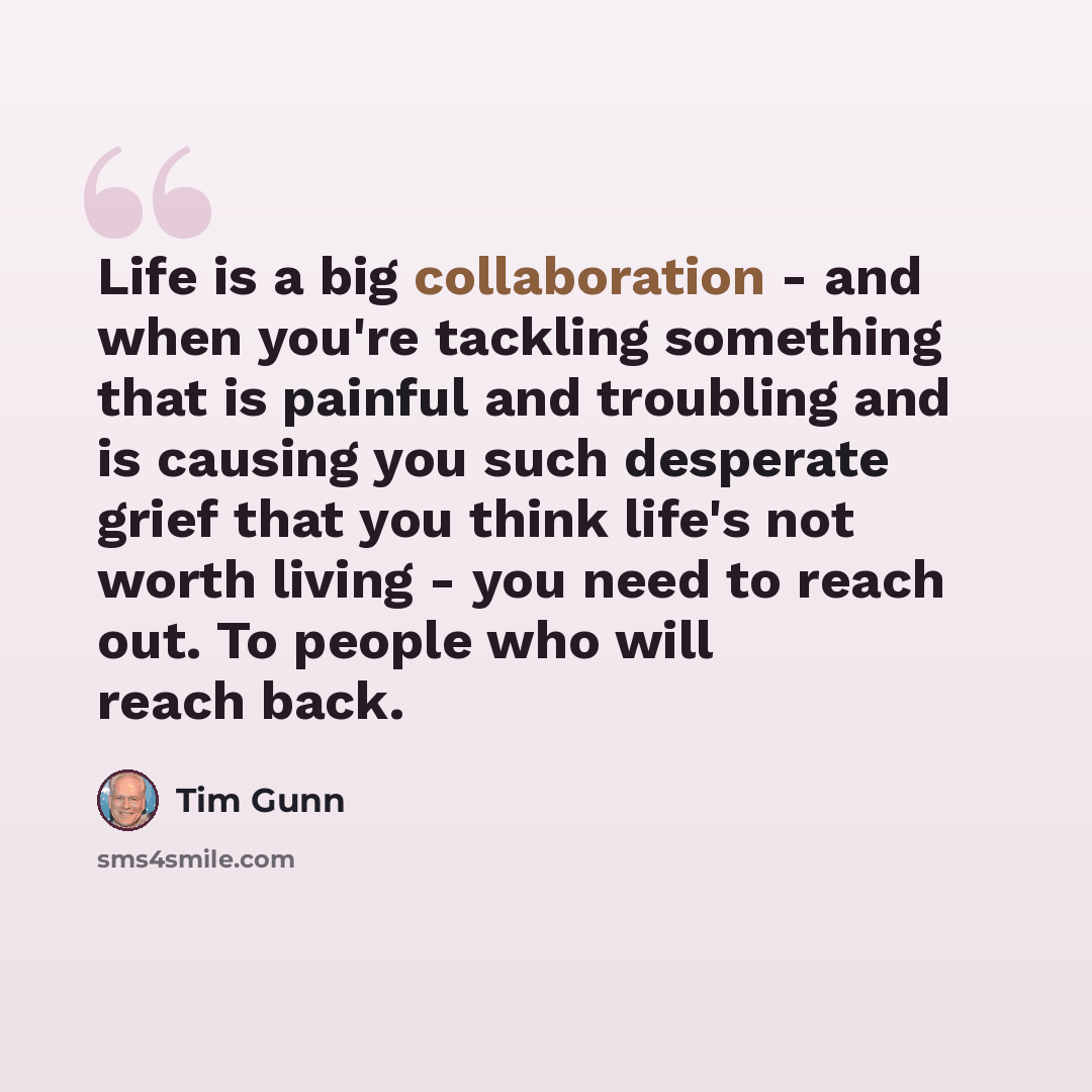 “Life is a big collaboration - and when you're tackling something that is painful and troubling and is causing you such desperate grief that you think life's not worth living - you need to reach out. To people who will reach back.” quote by Tim Gunn