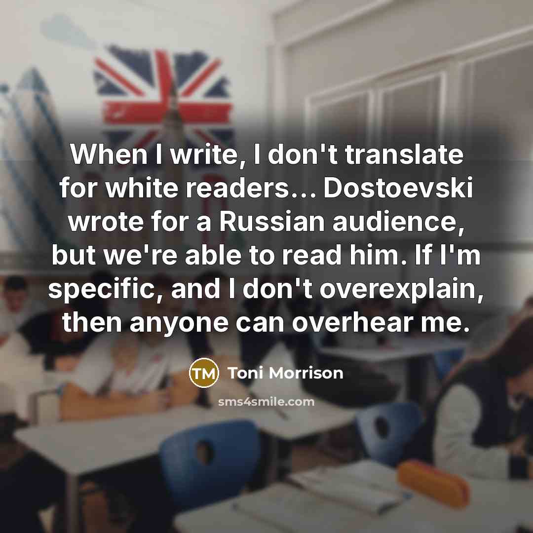 “When I write, I don't translate for white readers… Dostoevski wrote for a Russian audience, but we're able to read him. If I'm specific, and I don't overexplain, then anyone can overhear me.” quote by Toni Morrison